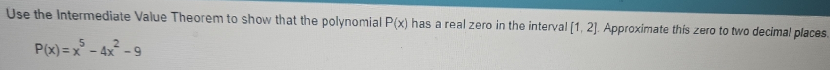 Use the Intermediate Value Theorem to show that the polynomial P(x) has a real zero in the interval [1,2] Approximate this zero to two decimal places.
P(x)=x^5-4x^2-9