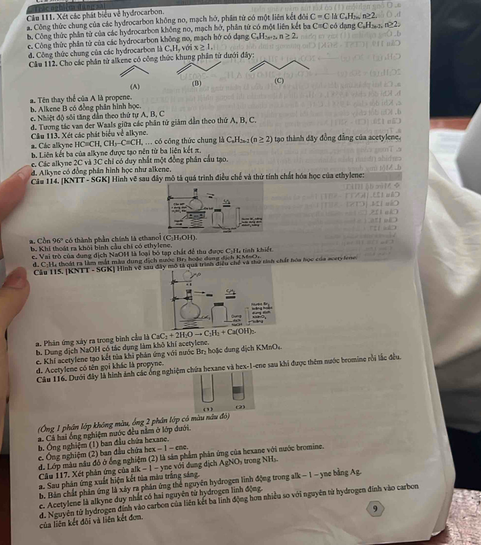 Tác nghiệm đùng sa
Câu 111. Xét các phát biểu về hydrocarbon.
a. Công thức chung của các hydrocarbon không no, mạch hở, phân tử có một liên kết đôi C=C là C_nH_2n,n≥ 2.
b. Công thức phân tử của các hydrocarbon không no, mạch hở, phân tử có một liên kết ba Cequiv C có dạng C_nH_2n-2,n≥ 2
c. Công thức phân tử của các hydrocarbon không no, mạch hở có dạng C_nH_2n+2,n≥ 2,
d. Công thức chung của các hydrocarbon là C_xH_y với x≥ 1.
Câu 112. Cho các phân tử alkene có công thức khung phân tử dướ
(A) (B)
a. Tên thay thế của A là propene.
b. Alkene B có đồng phần hình học.
c. Nhiệt độ sôi tăng dần theo thứ tự A, B, C
d. Tương tác van der Waals giữa các phân tử giảm dần theo thứ A, B, C.
Câu 113. Xét các phát biểu về alkyne.
a. Các alkyne HCequiv CH,CH_3-Cequiv CH, I, ... có công thức chung là C_nH_2n-2(n≥ 2) tạo thành dãy đồng đẳng của acetylene.
b. Liên kết ba của alkyne được tạo nên từ ba liên kết π.
c. Các alkyne 2C và 3C chỉ có duy nhất một đồng phân cấu tạo.
d. Alkyne có đồng phân hình học như alkene.
Câu 114. [KNTT - SGK] Hình vẽ sau đây mô tả quá trình điều chế và thử tính chất hóa học của ethylene:
a. Cồn 96° có thành phần chính là ethanol (C₂H₃OH).
b. Khí thoát ra khỏi bình cầu chỉ có ethylene.
c. Vai trò của dung dịch NaOH là loại bỏ tạp chất để thu được C₂H₄ tinh khiết.
d. C:H4 thoát ra làm mắt màu dung dịch nước Br- hoặc dung dịch KMnO4.
Câu 115. [KNTT - SGK] Hình vẽ sauiều chế và thứ tính chất hóa học của acetylene.
a. Phản ứng xảy ra trong bình cầu là CaC_2+2H_2Oto C_2H_2+Ca(OH)_2.
b. Dung dịch NaOH có tác dụng làm khô khí acetylene.
c. Khí acetylene tạo kết tủa khi phản ứng với nước Br₂ hoặc dung dịch KMnO₄.
d. Acetylene có tên gọi khác là propyne.
Câu 116. Dưới đây là hình ảnh các ống nghiệm chứa hexane và hex-1-ene sau khi được thêm nước bromine rồi lắc đều.
(1) (2)
(Ông 1 phân lớp không màu, ống 2 phân lớp có màu nâu đỏ)
a. Cả hai ống nghiệm nước đều nằm ở lớp dưới.
b. Ông nghiệm (1) ban đầu chứa hexane.
c. Ông nghiệm (2) ban đầu chứa hex − 1 − ene.
d. Lớp màu nâu đó ở ống nghiệm (2) là sản phẩm phản ứng của hexane với nước bromine.
Câu 117. Xét phản ứng của alk − 1 - yne với dung dịch AgNO₃ trong NH₃.
a. Sau phản ứng xuất hiện kết tủa màu trắng sáng.
b. Bản chất phản ứng là xảy ra phản ứng thể nguyên hydrogen linh động trong alk − 1 - yne bằng Ag.
c. Acetylene là alkyne duy nhất có hai nguyên từ hydrogen linh động.
d. Nguyên tử hydrogen đính vào carbon của liên kết ba lính động hơn nhiều so với nguyên tử hydrogen đính vào carbon
9
của liên kết đõi và liên kết đơn.
