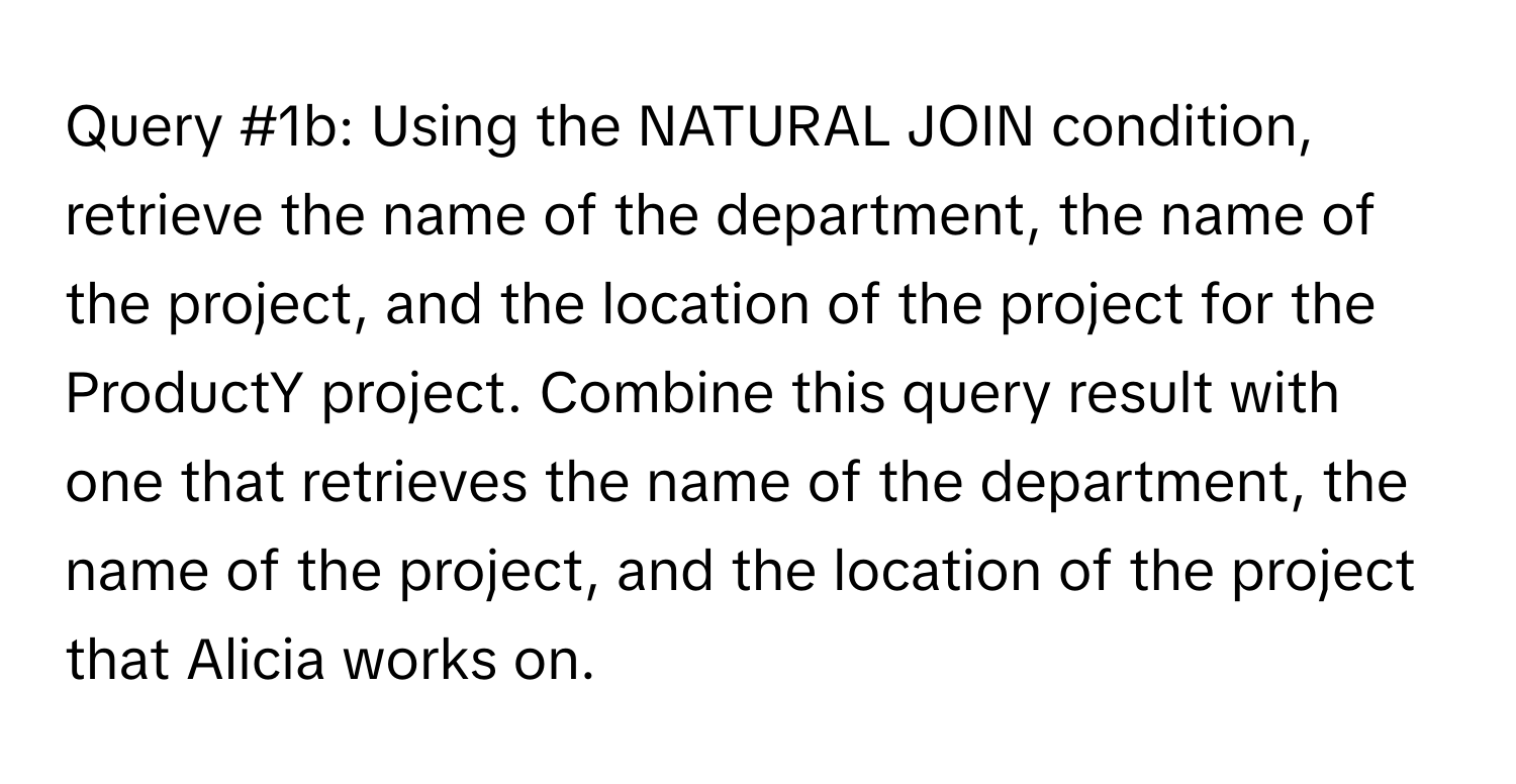 Query #1b: Using the NATURAL JOIN condition, retrieve the name of the department, the name of the project, and the location of the project for the ProductY project. Combine this query result with one that retrieves the name of the department, the name of the project, and the location of the project that Alicia works on.