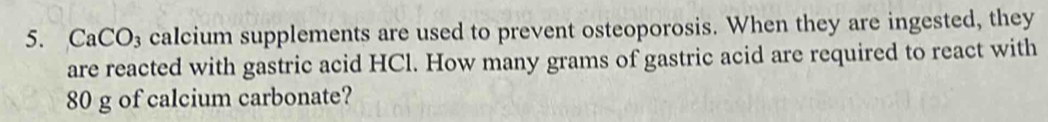 CaCO₃ calcium supplements are used to prevent osteoporosis. When they are ingested, they 
are reacted with gastric acid HCl. How many grams of gastric acid are required to react with
80 g of calcium carbonate?