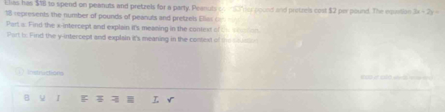 Elias has $1B to spend on peanuts and pretzels for a party. Peanuts c $ her poond and protzels cost $2 per pound. The equation 3x+2y=
18 represents the number of pounds of peanuts and pretzels Elias o 
Part a: Find the x-intercept and explain it's meaning in the context of th station. 
Part b: Find the y-intercept and explain it's meaning in the context of the shuati 
 Instructions 
B u I = r