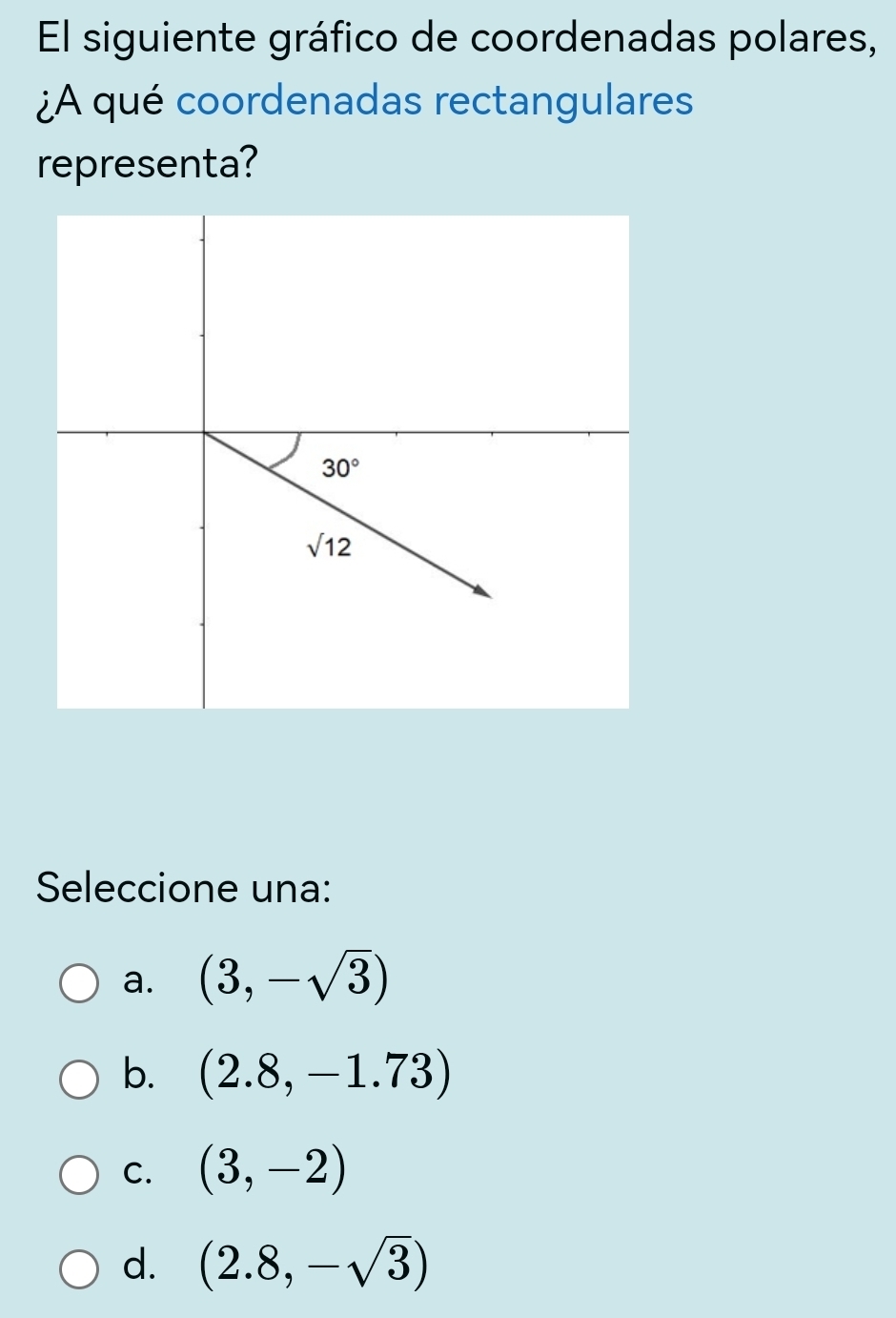 El siguiente gráfico de coordenadas polares,
¿A qué coordenadas rectangulares
representa?
Seleccione una:
a. (3,-sqrt(3))
b. (2.8,-1.73)
C. (3,-2)
d. (2.8,-sqrt(3))