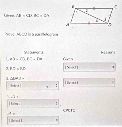 Given: AB=CD, BC=DA
Prove: ABCD is a parallelogram 
Statements Reasons 
1. AB=CD, BC=DA Given 
2. BD=BD [ Select ] 
3. △ DAB=
[ Select ] ; [ Select ] 
; 
4. ∠ 1=
[ Select ] 
CPCTC
4=
[ Select ] ;