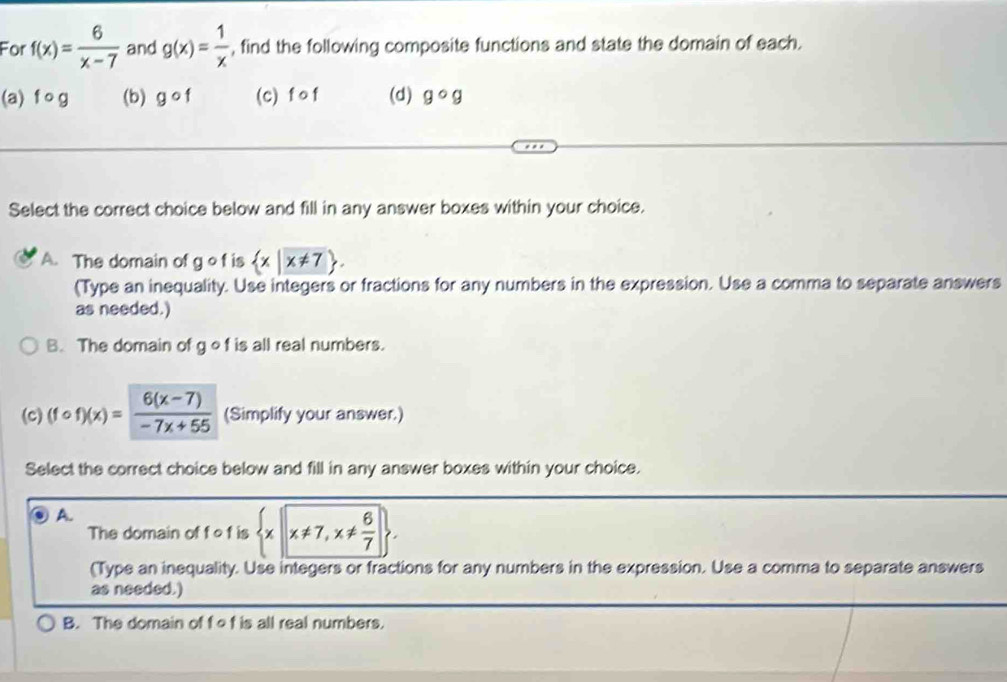 For f(x)= 6/x-7  and g(x)= 1/x  , find the following composite functions and state the domain of each.
(a) f o g (b) gcirc f (c) f o f (d) gcirc g
Select the correct choice below and fill in any answer boxes within your choice.
A. The domain of g o f is  x|x!= 7. 
(Type an inequality. Use integers or fractions for any numbers in the expression. Use a comma to separate answers
as needed.)
B. The domain of g of is all real numbers.
(c) (fcirc f)(x)= (6(x-7))/-7x+55  (Simplify your answer.)
Select the correct choice below and fill in any answer boxes within your choice.
A.
The domain of f o f is  x|x!= 7,x!=  6/7 . 
(Type an inequality. Use integers or fractions for any numbers in the expression. Use a comma to separate answers
as needed.)
B. The domain of f ef is all real numbers.