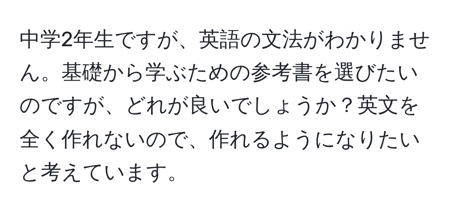 中学2年生ですが、英語の文法がわかりません。基礎から学ぶための参考書を選びたいのですが、どれが良いでしょうか？英文を全く作れないので、作れるようになりたいと考えています。