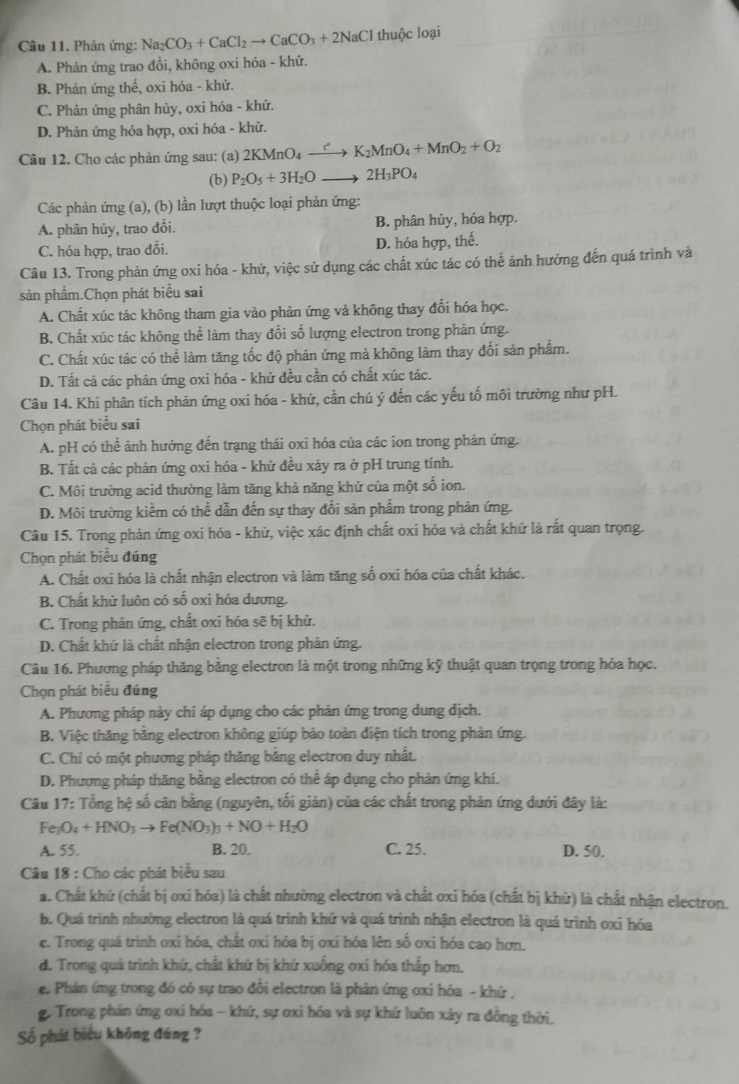 Phản ứng: Na_2CO_3+CaCl_2to CaCO_3+2NaCl thuộc loại
A. Phản ứng trao đổi, không oxi hóa - khử.
B. Phản ứng thế, oxi hóa - khử.
C. Phản ứng phân hủy, oxi hóa - khử.
D. Phản ứng hóa hợp, oxi hóa - khử.
Câu 12. Cho các phản ứng sau: (a) 2KMnO_4xrightarrow l° K_2MnO_4+MnO_2+O_2
(b) P_2O_5+3H_2O_  to 2H_3PO_4
Các phản ứng (a), (b) lần lượt thuộc loại phản ứng:
A. phân hủy, trao đổi. B. phân hủy, hóa hợp.
C. hóa hợp, trao đổi. D. hóa hợp, thế.
Câu 13. Trong phản ứng oxi hóa - khử, việc sử dụng các chất xúc tác có thể ảnh hưởng đến quá trình và
sản phẩm.Chọn phát biểu sai
A. Chất xúc tác không tham gia vào phản ứng và không thay đổi hóa học.
B. Chất xúc tác không thể làm thay đổi số lượng electron trong phản ứng.
C. Chất xúc tác có thể làm tăng tốc độ phản ứng mà không làm thay đổi sản phẩm.
D. Tất cả các phản ứng oxi hóa - khử đều cần có chất xúc tác.
Câu 14. Khi phân tích phản ứng oxi hóa - khử, cần chú ý đến các yếu tố môi trường như pH.
Chọn phát biểu sai
A. pH có thể ảnh hưởng đến trạng thái oxi hóa của các ion trong phản ứng.
B. Tất cả các phản ứng oxi hóa - khử đều xảy ra ở pH trung tính.
C. Môi trường acid thường làm tăng khả năng khử của một số ion.
D. Môi trường kiểm có thể dẫn đến sự thay đổi sản phẩm trong phản ứng.
Câu 15. Trong phản ứng oxi hóa - khử, việc xác định chất oxi hóa và chất khử là rất quan trọng.
Chọn phát biểu đúng
A. Chất oxi hóa là chất nhận electron và làm tăng số oxi hóa của chất khác.
B. Chất khử luôn có số oxi hóa dương.
C. Trong phản ứng, chất oxi hóa sẽ bị khử.
D. Chất khử là chất nhận electron trong phản ứng.
Câu 16. Phương pháp thăng bằng electron là một trong những kỹ thuật quan trọng trong hóa học.
Chọn phát biểu đúng
A. Phương pháp này chi áp dụng cho các phản ứng trong dung dịch.
B. Việc thăng bằng electron không giúp bảo toàn điện tích trong phản ứng.
C. Chi có một phương pháp thăng băng electron duy nhất.
D. Phương pháp thăng bằng electron có thể áp dụng cho phản ứng khí.
Câu 17: Tổng hệ số cân bằng (nguyên, tối giản) của các chất trong phản ứng dưới đây là:
Fe_3O_4+HNO_3to Fe(NO_3)_3+NO+H_2O
A. 55. B. 20. C. 25. D. 50.
Câu 18 : Cho các phát biểu sau
a. Chất khử (chất bị oxi hóa) là chất nhường electron và chất oxi hóa (chất bị khử) là chất nhận electron.
b. Quá trình nhường electron là quá trình khử và quá trình nhận electron là quá trình oxi hóa
e. Trong quá trình oxi hóa, chất oxi hóa bị oxi hóa lên số oxi hóa cao hơn.
d. Trong quá trình khử, chất khứ bị khứ xuống oxi hóa thấp hơn.
e. Phản ứng trong đó có sự trao đổi electron là phản ứng ơxi hóa - khứ ,
g. Trong phản ứng oxi hóa - khứ, sự ơxi hóa và sự khứ luôn xây ra đồng thời.
Số phát biểu không đúng ?