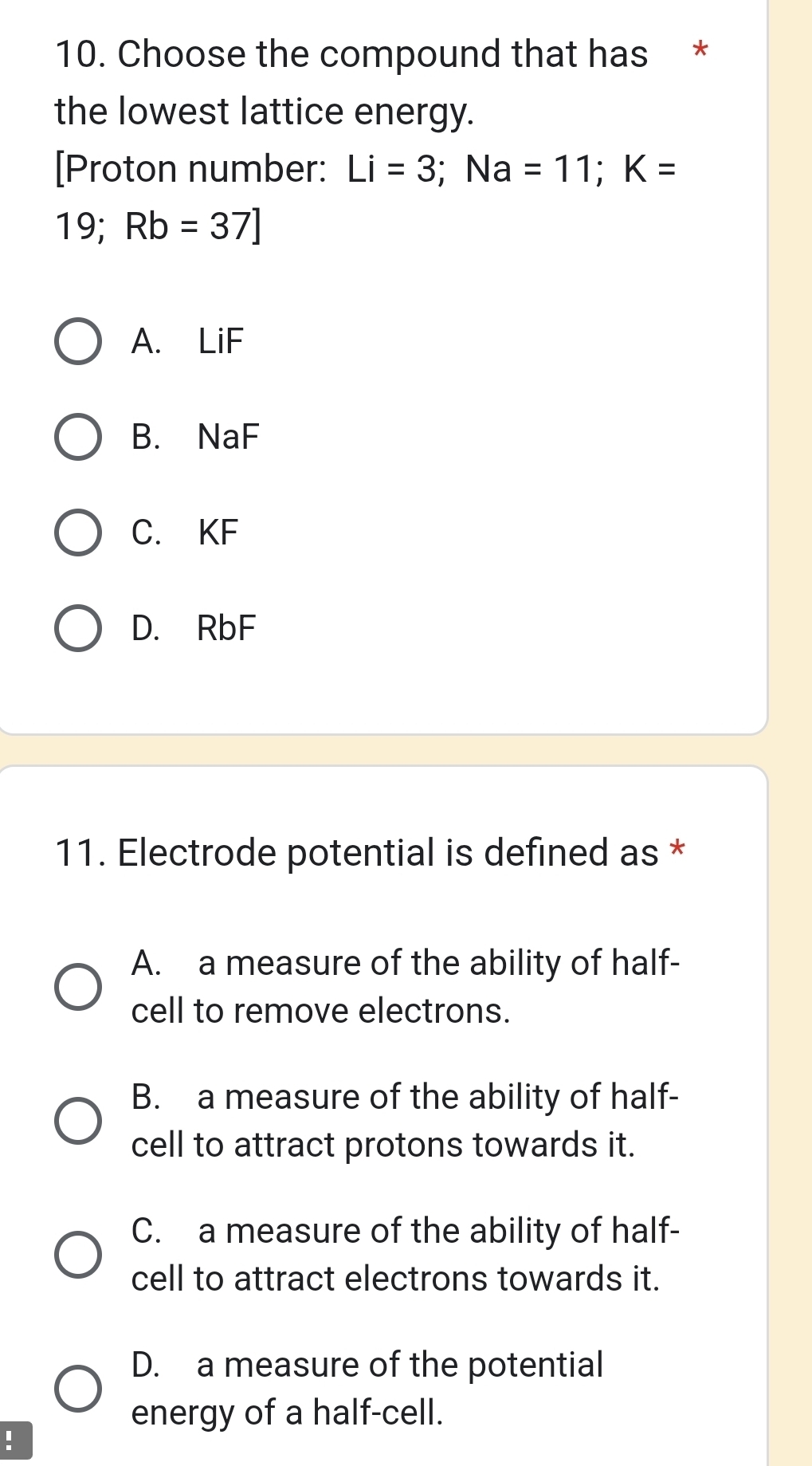 Choose the compound that has *
the lowest lattice energy.
[Proton number: Li=3; Na=11; K=
19; Rb=37]
A. LiF
B. NaF
C. KF
D. RbF
11. Electrode potential is defined as *
A. a measure of the ability of half-
cell to remove electrons.
B. a measure of the ability of half-
cell to attract protons towards it.
C. a measure of the ability of half-
cell to attract electrons towards it.
D. a measure of the potential
energy of a half-cell.
: