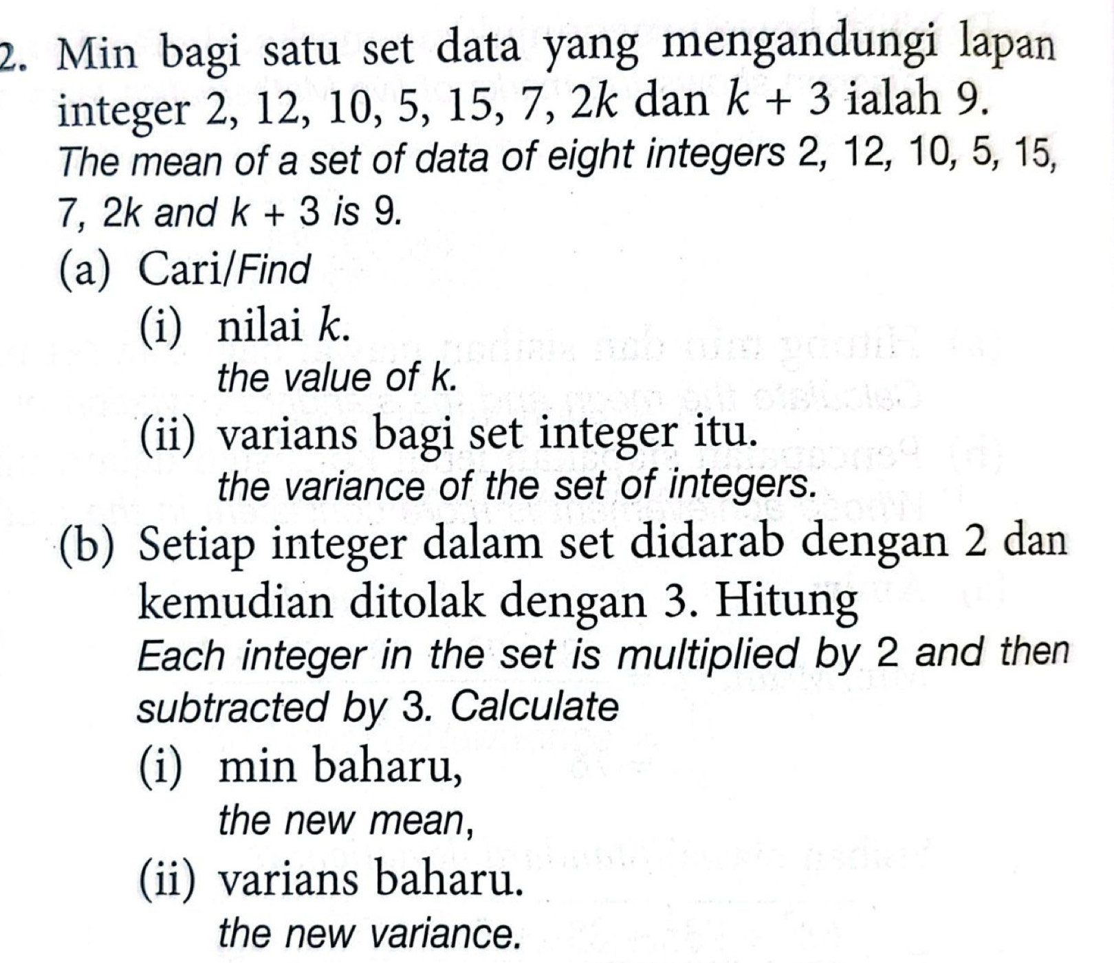 Min bagi satu set data yang mengandungi lapan 
integer 2, 12, 10, 5, 15, 7, 2k dan k+3 ialah 9. 
The mean of a set of data of eight integers 2, 12, 10, 5, 15,
7, 2k and k+3 is 9. 
(a) Cari/Find 
(i) nilai k. 
the value of k. 
(ii) varians bagi set integer itu. 
the variance of the set of integers. 
(b) Setiap integer dalam set didarab dengan 2 dan 
kemudian ditolak dengan 3. Hitung 
Each integer in the set is multiplied by 2 and then 
subtracted by 3. Calculate 
(i) min baharu, 
the new mean, 
(ii) varians baharu. 
the new variance.