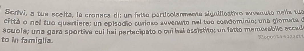 Scrivi, a tua scelta, la cronaca di: un fatto particolarmente significativo avvenuto nella tua 
città o nel tuo quartiere; un episodio curioso avvenuto nel tuo condominio; una giornata d 
scuola; una gara sportiva cui hai partecipato o cui hai assistito; un fatto memorabile accad 
to in famiglia. Risposta soggett