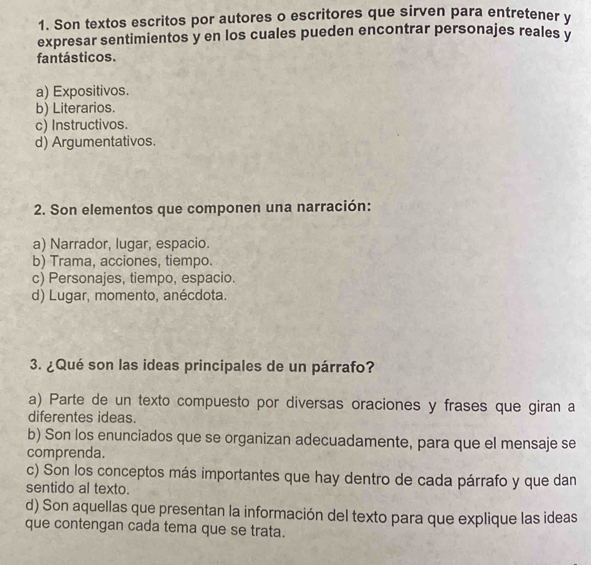 Son textos escritos por autores o escritores que sirven para entretener y
expresar sentimientos y en los cuales pueden encontrar personajes reales y
fantásticos.
a) Expositivos.
b) Literarios.
c) Instructivos.
d) Argumentativos.
2. Son elementos que componen una narración:
a) Narrador, lugar, espacio.
b) Trama, acciones, tiempo.
c) Personajes, tiempo, espacio.
d) Lugar, momento, anécdota.
3. ¿Qué son las ideas principales de un párrafo?
a) Parte de un texto compuesto por diversas oraciones y frases que giran a
diferentes ideas.
b) Son los enunciados que se organizan adecuadamente, para que el mensaje se
comprenda.
c) Son los conceptos más importantes que hay dentro de cada párrafo y que dan
sentido al texto.
d) Son aquellas que presentan la información del texto para que explique las ideas
que contengan cada tema que se trata.