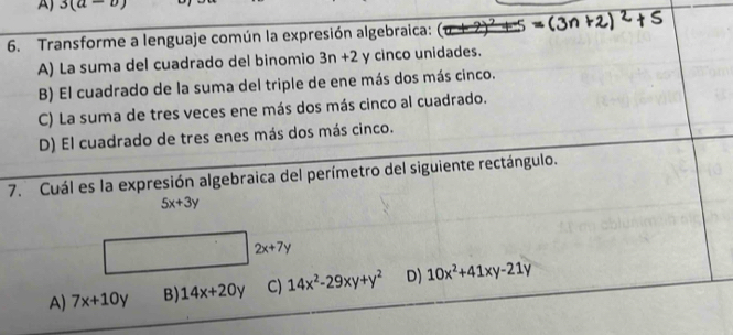 3(a-b)
6. Transforme a lenguaje común la expresión algebraica:
A) La suma del cuadrado del binomio 3n+2 y cinco unidades.
B) El cuadrado de la suma del triple de ene más dos más cinco.
C) La suma de tres veces ene más dos más cinco al cuadrado.
D) El cuadrado de tres enes más dos más cinco.
7. Cuál es la expresión algebraica del perímetro del siguiente rectángulo.
5x+3y
2x+7y
A) 7x+10y B) 14x+20y C) 14x^2-29xy+y^2 D) 10x^2+41xy-21y