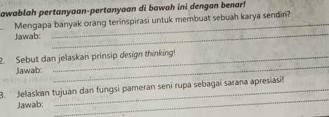 Sawablah pertanyaan-pertanyaan di bawah ini dengan benar! 
. Mengapa banyak orang terinspirasi untuk membuat sebuah karya sendiri? 
Jawab: 
_ 
_ 
2. Sebut dan jelaskan prinsip design thinking! 
Jawab: 
_ 
_ 
B. Jelaskan tujuan dan fungsi pameran seni rupa sebagai sarana apresiasi! 
Jawab: