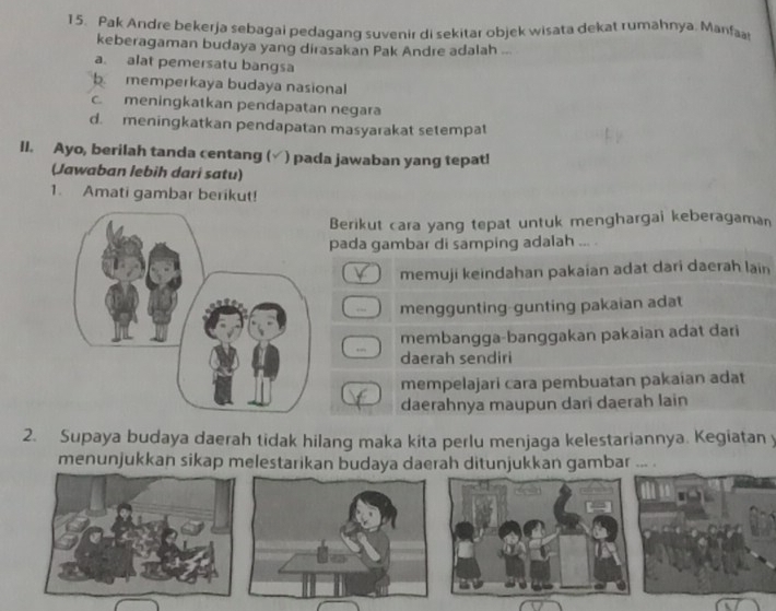 Pak Andre bekerja sebagai pedagang suvenir di sekitar objek wisata dekat rumahnya. Manfaa
keberagaman budaya yang dirasakan Pak Andre adalah ...
a. alat pemersatu bangsa
b. memperkaya budaya nasional
c. meningkatkan pendapatan negara
d. meningkatkan pendapatan masyarakat setempat
II. Ayo, berilah tanda centang ( ) pada jawaban yang tepat!
(Jawaban lebih dari satu)
1. Amati gambar berikut!
Berikut cara yang tepat untuk menghargai keberagaman
pada gambar di samping adalah ... .
. memuji keindahan pakaian adat dari daerah lain
.. menggunting-gunting pakaian adat
membangga-banggakan pakaian adat dari
,.,
daerah sendiri
mempelajari cara pembuatan pakaian adat
daerahnya maupun dari daerah lain
2. Supaya budaya daerah tidak hilang maka kita perlu menjaga kelestariannya. Kegiatan y
menunjukkan sikap melestarikan budaya daerah ditunjukkan gambar ...