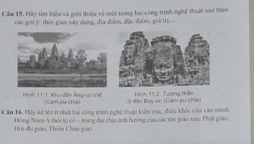 Hãy tìm hiểu và giới thiệu về một trong hai công trình nghệ thuật sau theo 
các gợi ý : thời gian xây dựng, địa điểm, đặc điểm, giá trị,... 
Hình 11.1. Khu đền Âng-co Vật Hình 11.2. Tượng thần 
(Cam-pu-chia) ở đền Bay-on (Cam-pu-chia) 
Câu 16. Hãy kế tên ít nhất hai công trình nghệ thuật kiến trúc, điều khắc của văn minh 
Đông Nam A thời ki cô - trung đại chịu ảnh hướng của các tôn giáo sau: Phật giáo, 
Hin-đu giáo, Thiên Chúa giáo.