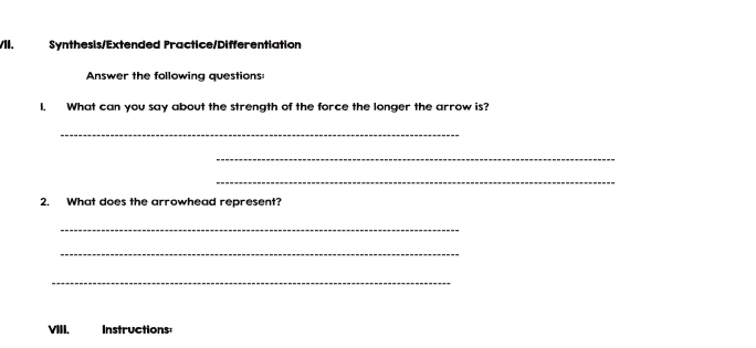 Synthesis/Extended Practice/Differentiation 
Answer the following questions: 
I. What can you say about the strength of the force the longer the arrow is? 
_ 
_ 
_ 
2. What does the arrowhead represent? 
_ 
_ 
_ 
VIII. Instructions