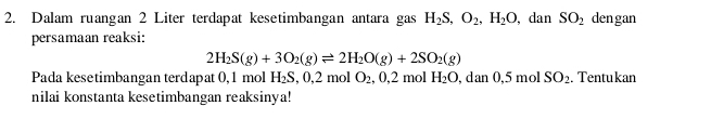 Dalam ruangan 2 Liter terdapat kesetimbangan antara gas H_2S, O_2, H_2O , dan SO_2 dengan 
persamaan reaksi:
2H_2S(g)+3O_2(g)leftharpoons 2H_2O(g)+2SO_2(g)
Pada kesetimbangan terdapat 0, 1 mol H_2S, 0, 2molO_2, 0, 2molH_2O,dan0, 5molSO_2. Tentukan 
nilai konstanta kesetimbangan reaksinya!