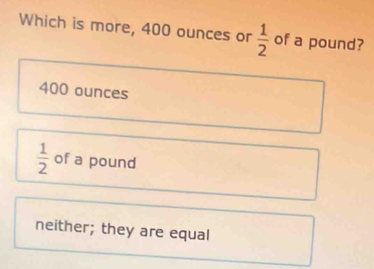 Which is more, 400 ounces or  1/2  of a pound?
400 ounces
 1/2  of a pound
neither; they are equal