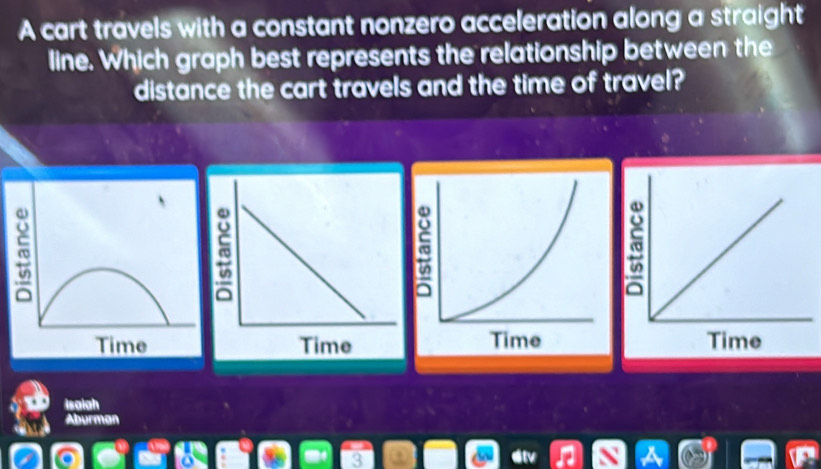 A cart travels with a constant nonzero acceleration along a straight 
line. Which graph best represents the relationship between the 
distance the cart travels and the time of travel? 
Isaiah 
Aburman