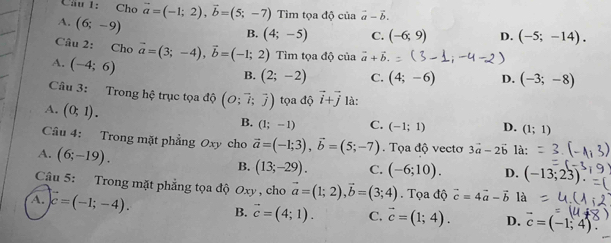 Cầu 1: Cho vector a=(-1;2), vector b=(5;-7) Tìm tọa độ của vector a-vector b.
A. (6;-9)
B. (4;-5) C. (-6;9) D. (-5;-14). 
Câu 2: Cho vector a=(3;-4), vector b=(-1;2) Tìm tọa độ của vector a+vector b.
A. (-4;6)
B. (2;-2) C. (4;-6) D. (-3;-8)
Câu 3: Trong hệ trục tọa độ (O;vector i;overline j) tọa độ vector i+vector j là:
A. (0;1).
B. (1;-1) C. (-1;1) D. (1;1)
Câu 4: Trong mặt phẳng Oxy cho vector a=(-1;3), vector b=(5;-7). Tọa độ vectơ 3vector a-2vector b là:
A. (6;-19). B. (13;-29). C. (-6;10). D. (-13;23)
Câu 5: Trong mặt phẳng tọa độ Oxy , cho vector a=(1;2), vector b=(3;4). Tọa độ vector c=4vector a-vector b là
A. vector c=(-1;-4). B. vector c=(4;1). C. vector c=(1;4). D. vector c=(-1;4).