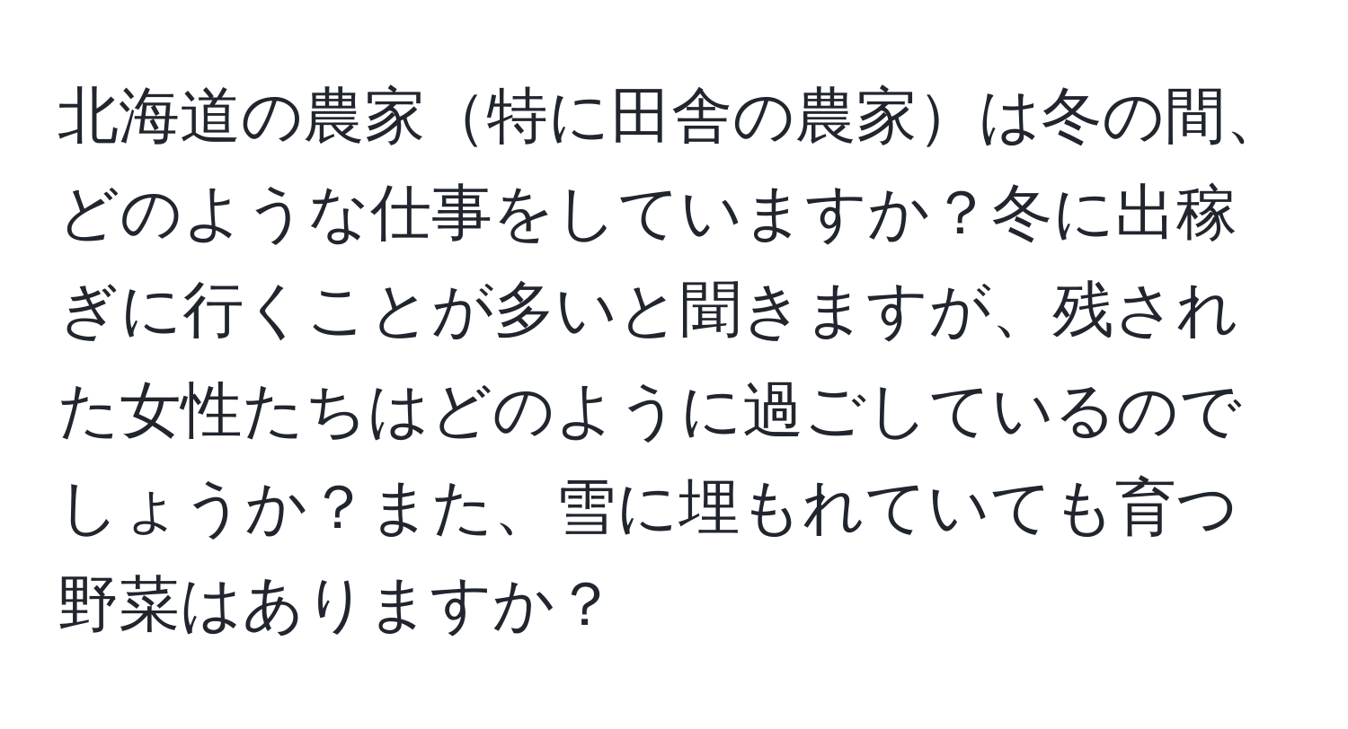 北海道の農家特に田舎の農家は冬の間、どのような仕事をしていますか？冬に出稼ぎに行くことが多いと聞きますが、残された女性たちはどのように過ごしているのでしょうか？また、雪に埋もれていても育つ野菜はありますか？