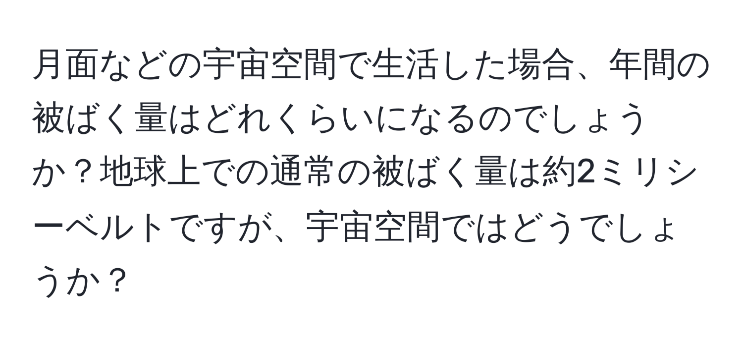 月面などの宇宙空間で生活した場合、年間の被ばく量はどれくらいになるのでしょうか？地球上での通常の被ばく量は約2ミリシーベルトですが、宇宙空間ではどうでしょうか？