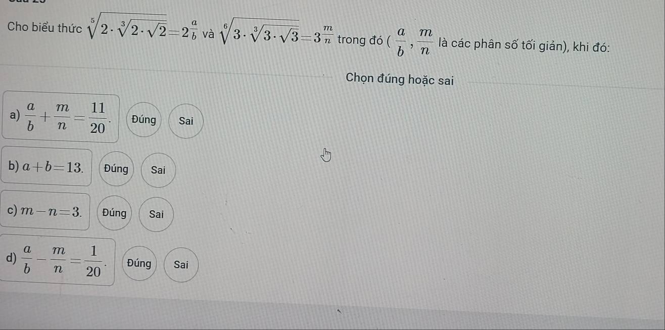 Cho biểu thức sqrt[5](2· sqrt [3]2· sqrt 2)=2^(frac a)b và sqrt[6](3· sqrt [3]3· sqrt 3)=3^(frac m)n trong đó ( a/b , m/n  là các phân số tối giản), khi đó:
Chọn đúng hoặc sai
a)  a/b + m/n = 11/20 . Đúng Sai
b) a+b=13. Đúng Sai
c) m-n=3. Đúng Sai
d)  a/b - m/n = 1/20 . Đúng Sai