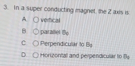 In a super conducting magnet the Z axis is:
A. vertical
B. parallel B_0
C. Perpendicular to B_0
D. Horizontal and perpendicular to B_0