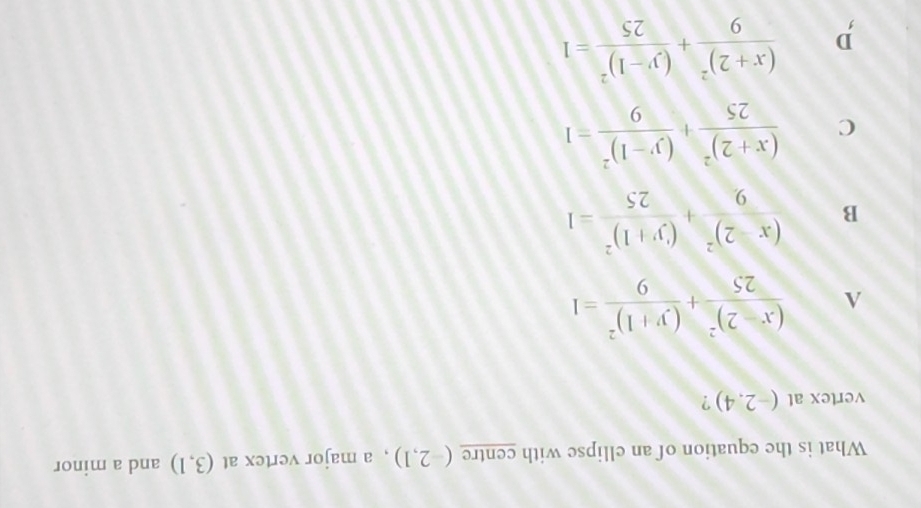 What is the equation of an ellipse with centre (-2,1) , a major vertex at (3,1) and a minor
vertex at (-2.4) ?
A frac (x-2)^225+frac (y+1)^29=1
B frac (x-2)^29+frac (y+1)^225=1
C frac (x+2)^225+frac (y-1)^29=1
D frac (x+2)^29+frac (y-1)^225=1