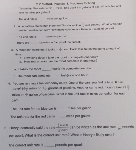 2.2 MathXL Practice & Problems Solving 
1. Yesterday, Grace drove 33 1/2  miles. She used 1 1/3  gallons of gas. What is her unit 
rate for miles per gallon? 
The unit rate is _ miles per gallon. 
2. A cereal box states that there are 78 calories in a  3/4 -cup serving. What is the unit 
rate for calories per cup? How many calories are there in 3 cups of cereal? 
The unit rate is_ calories per cup. 
There are_ calories in 3 cups of the cereal. 
3. A robot can complete 5 tasks in  2/3  hour. Each task takes the same amount of 
time. 
a. How long does it take the robot to complete one task? 
b. How many tasks can the robot complete in one hour? 
a. It takes the robot_ hour(s) to complete one task. 
b. The robot can complete _task(s) in one hour.. 
4. You are running a fuel economy study. One of the cars you find is blue. It can 
travel 40 1/2  miles on 1 1/4  gallons of gasoline. Another car is red. It can travel 22 2/5 
miles on  4/5  gallon of gasoline. What is the unit rate in miles per gallon for each 
car? 
The unit rate for the blue car is _ miles per gallon. 
The unit rate for the red car is _ miles per gallon. 
5. Henry incorrectly said the rate frac  1/5 pounds 1/10 quart can be written as the unit rate  1/50  pounds
per quart. What is the correct unit rate? What is Henry's likely error? 
The correct unit rate is _ pounds per quart.