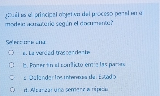 ¿Cuál es el principal objetivo del proceso penal en el
modelo acusatorio según el documento?
Seleccione una:
a. La verdad trascendente
b. Poner fin al conflicto entre las partes
c. Defender los intereses del Estado
d. Alcanzar una sentencia rápida