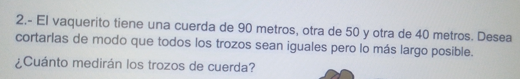 2.- El vaquerito tiene una cuerda de 90 metros, otra de 50 y otra de 40 metros. Desea 
cortarlas de modo que todos los trozos sean iguales pero lo más largo posible. 
¿Cuánto medirán los trozos de cuerda?