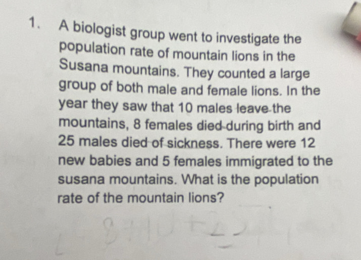 A biologist group went to investigate the 
population rate of mountain lions in the 
Susana mountains. They counted a large 
group of both male and female lions. In the 
year they saw that 10 males leave the 
mountains, 8 females died during birth and
25 males died of sickness. There were 12
new babies and 5 females immigrated to the 
susana mountains. What is the population 
rate of the mountain lions?