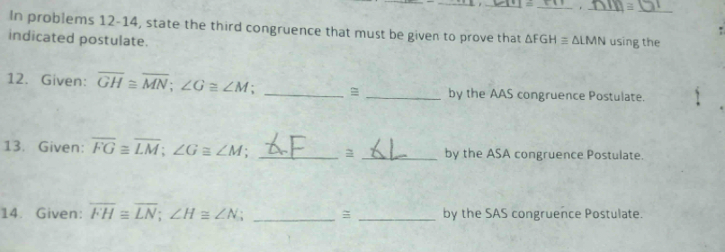 = 
In problems 12-14, state the third congruence that must be given to prove that ΔFGH ≡ ΔLMN using the 
indicated postulate. 
12. Given: overline GH≌ overline MN; ∠ G≌ ∠ M __by the AAS congruence Postulate. 
13. Given: overline FG≌ overline LM; ∠ G≌ ∠ M __by the ASA congruence Postulate. 
14. Given: overline FH≌ overline LN; ∠ H≌ ∠ N _= _by the SAS congruence Postulate.