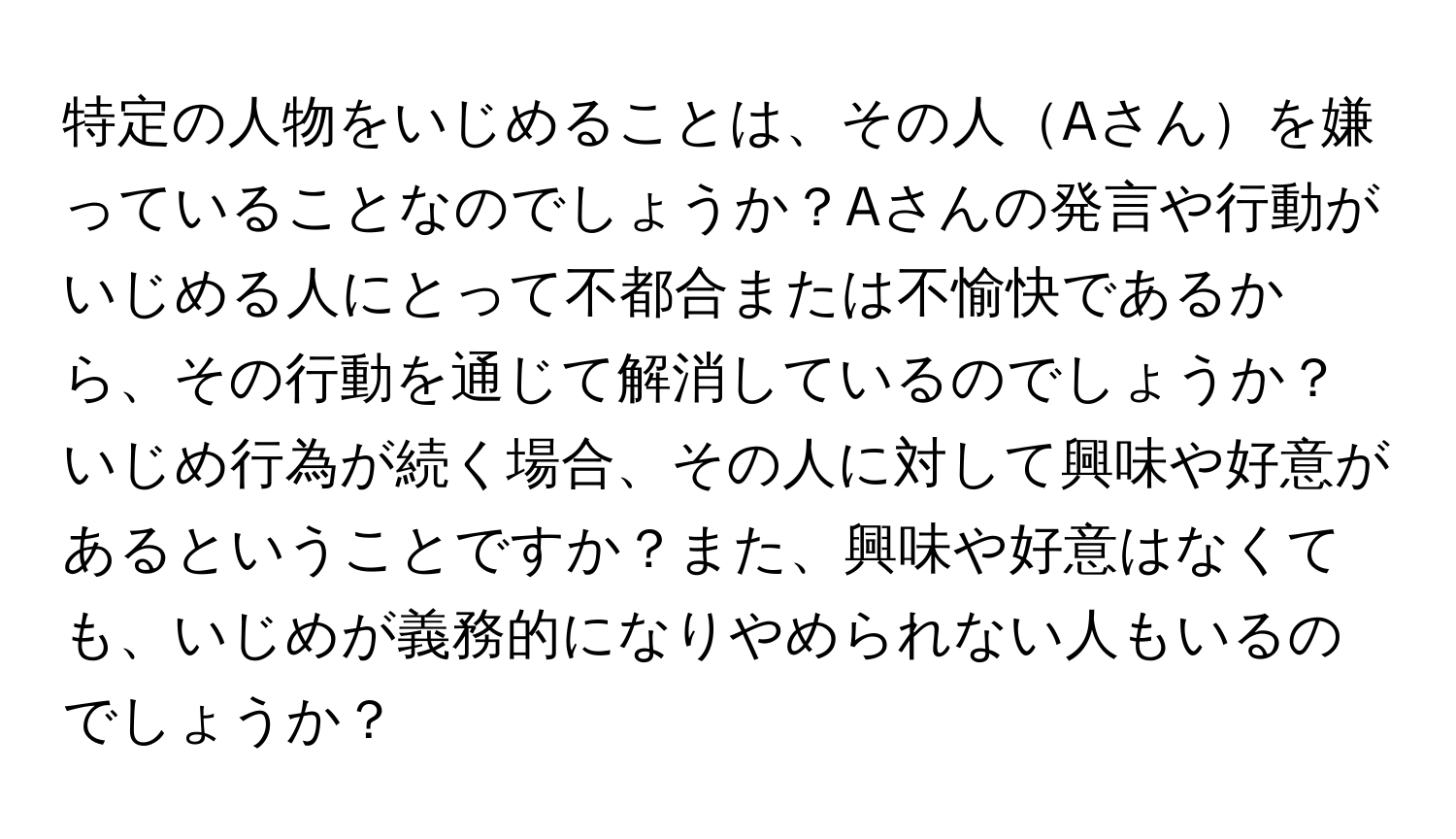 特定の人物をいじめることは、その人Aさんを嫌っていることなのでしょうか？Aさんの発言や行動がいじめる人にとって不都合または不愉快であるから、その行動を通じて解消しているのでしょうか？いじめ行為が続く場合、その人に対して興味や好意があるということですか？また、興味や好意はなくても、いじめが義務的になりやめられない人もいるのでしょうか？