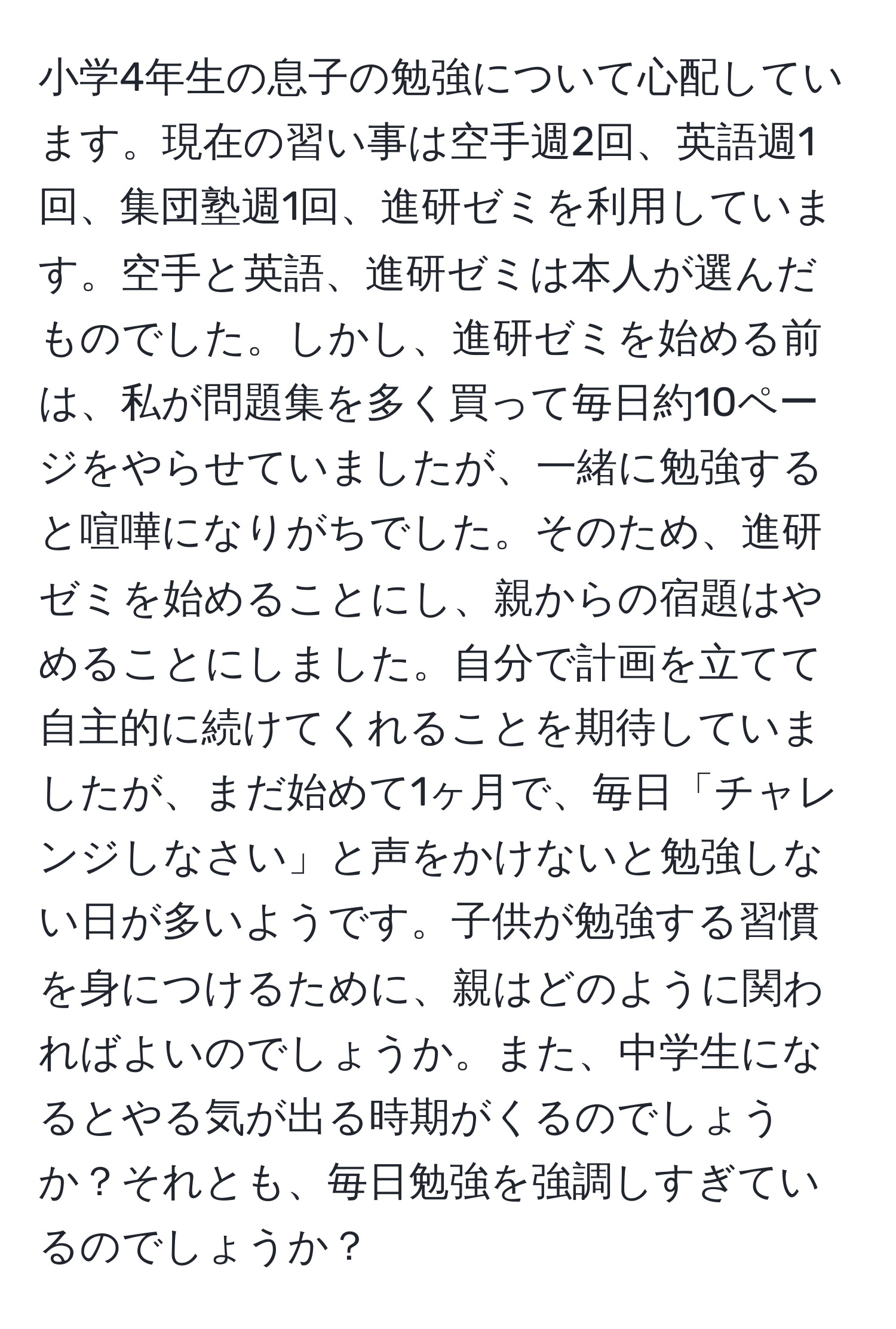 小学4年生の息子の勉強について心配しています。現在の習い事は空手週2回、英語週1回、集団塾週1回、進研ゼミを利用しています。空手と英語、進研ゼミは本人が選んだものでした。しかし、進研ゼミを始める前は、私が問題集を多く買って毎日約10ページをやらせていましたが、一緒に勉強すると喧嘩になりがちでした。そのため、進研ゼミを始めることにし、親からの宿題はやめることにしました。自分で計画を立てて自主的に続けてくれることを期待していましたが、まだ始めて1ヶ月で、毎日「チャレンジしなさい」と声をかけないと勉強しない日が多いようです。子供が勉強する習慣を身につけるために、親はどのように関わればよいのでしょうか。また、中学生になるとやる気が出る時期がくるのでしょうか？それとも、毎日勉強を強調しすぎているのでしょうか？