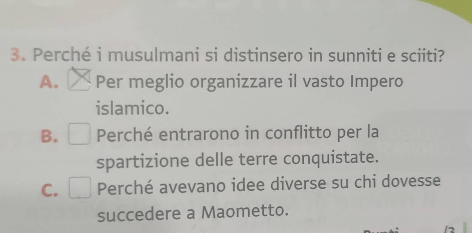 Perché i musulmani si distinsero in sunniti e sciiti?
A. Per meglio organizzare il vasto Impero
islamico.
B. Perché entrarono in conflitto per la
spartizione delle terre conquistate.
C. Perché avevano idee diverse su chi dovesse
succedere a Maometto.
12