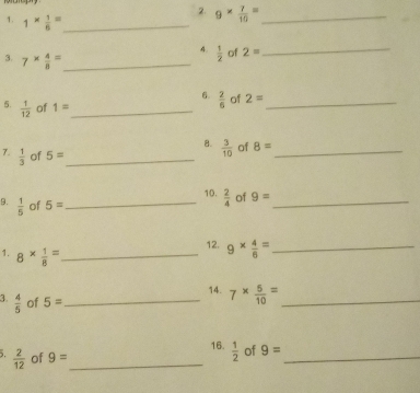 9*  7/10 = _ 
1. 1*  1/6 = _ 
4.  1/2  of 2= _ 
3. 7*  4/8 = _ 
6  2/6  of 2= _ 
5.  1/12  of 1= _ 
8.  3/10  of 8= _ 
7.  1/3  of 5= _ 
10.  2/4  of 9= _ 
9.  1/5  of 5= _ 
12. 9*  4/6 = _ 
1. 8*  1/8 = _ 
14. 7*  5/10 = _ 
3.  4/5  of 5= _ 
16.  1/2  of 9= _ 
.  2/12  of 9= _