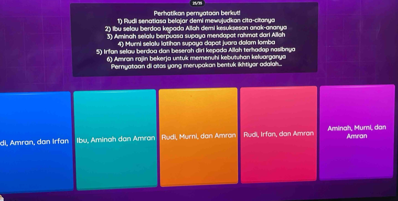 25/35
Perhatikan pernyataan berkut!
1) Rudi senatiasa belajar demi mewujudkan cita-citanya
2) Ibu selau berdoa kępada Allah demi kesuksesan anak-ananya
3) Aminah selalu berpuasa supaya mendapat rahmat dari Allah
4) Murni selalu latihan supaya dapat juara dalam lomba
5) Irfan selau berdoa dan beserah diri kepada Allah terhadap nasibnya
6) Amran rajin bekerja untuk memenuhi kebutuhan keluarganya
Pernyataan di atas yang merupakan bentuk ikhtiyar adalah...
Aminah, Murni, dan
di, Amran, dan Irfan Ibu, Aminah dan Amran Rudi, Murni, dan Amran Rudi, Irfan, dan Amran Amran