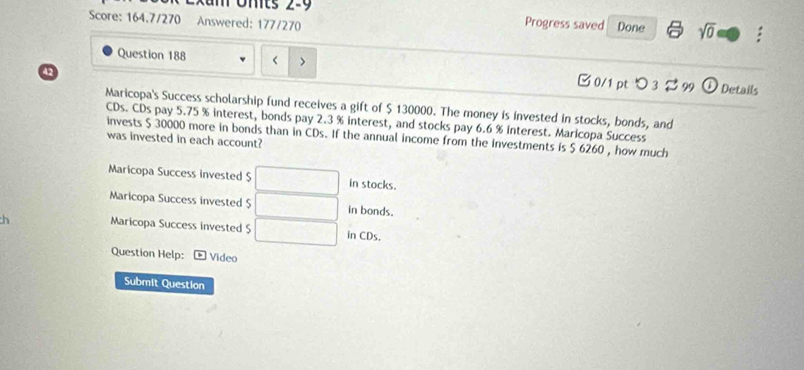 mts 2-9 Progress saved Done sqrt(0) : 
Score: 164.7/270 Answered: 177/270 
Question 188 < > □0/1 pt つ 3 B 99 
42 
Details 
Maricopa's Success scholarship fund receives a gift of $ 130000. The money is invested in stocks, bonds, and 
CDs. CDs pay 5.75 % interest, bonds pay 2.3 % interest, and stocks pay 6.6 % interest. Maricopa Success 
invests $ 30000 more in bonds than in CDs. If the annual income from the investments is $ 6260 , how much 
was invested in each account? 
Maricopa Success invested $ in stocks. 
Maricopa Success invested $ □ .. in bonds. 
h 
Maricopa Success invested $ in CDs. 
Question Help: Video 
Submit Question