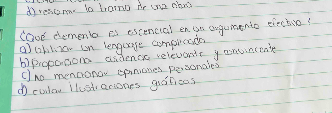 dresomv la trama de cna obra
lave elemento es escencial en un argomento efectvo?
a) olilizor on lenguage complicade
b)proportiona evidencia relevonic y convincente
() no mencronav opiniones personales
d cuilar ilustraciones graficas