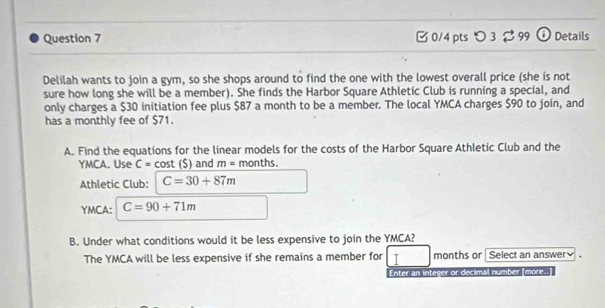 つ3 99 ⓘ Details 
Delilah wants to join a gym, so she shops around to find the one with the lowest overall price (she is not 
sure how long she will be a member). She finds the Harbor Square Athletic Club is running a special, and 
only charges a $30 initiation fee plus $87 a month to be a member. The local YMCA charges $90 to join, and 
has a monthly fee of $71. 
A. Find the equations for the linear models for the costs of the Harbor Square Athletic Club and the 
YMCA. Use C=cos t(S) and m= months. 
Athletic Club: C=30+87m
YMCA: C=90+71m
B. Under what conditions would it be less expensive to join the YMCA? 
The YMCA will be less expensive if she remains a member for I months or Select an answer. 
Enter an integer or decimal number (more..]