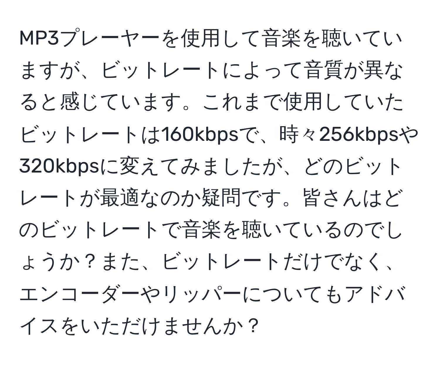 MP3プレーヤーを使用して音楽を聴いていますが、ビットレートによって音質が異なると感じています。これまで使用していたビットレートは160kbpsで、時々256kbpsや320kbpsに変えてみましたが、どのビットレートが最適なのか疑問です。皆さんはどのビットレートで音楽を聴いているのでしょうか？また、ビットレートだけでなく、エンコーダーやリッパーについてもアドバイスをいただけませんか？