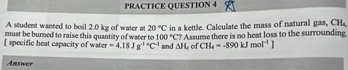 PRACTICE QUESTION 4 
A student wanted to boil 2.0 kg of water at 20°C in a kettle. Calculate the mass of natural gas, CH_4, 
must be burned to raise this quantity of water to ? Assume there is no heat loss to the surrounding.
100°C
[ specific heat capacity of water =4.18Jg^(-1circ)C^(-1) and △ H_c of CH_4=-890kJmol^(-1)]
Answer