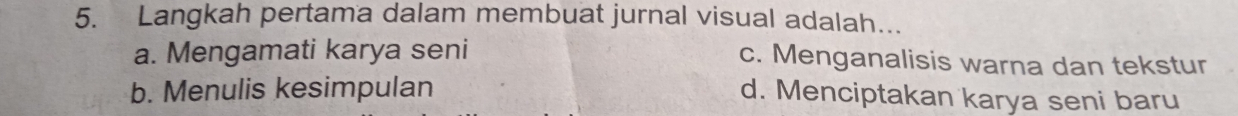 Langkah pertama dalam membuat jurnal visual adalah…..
a. Mengamati karya seni
c. Menganalisis warna dan tekstur
b. Menulis kesimpulan
d. Menciptakan karya seni baru