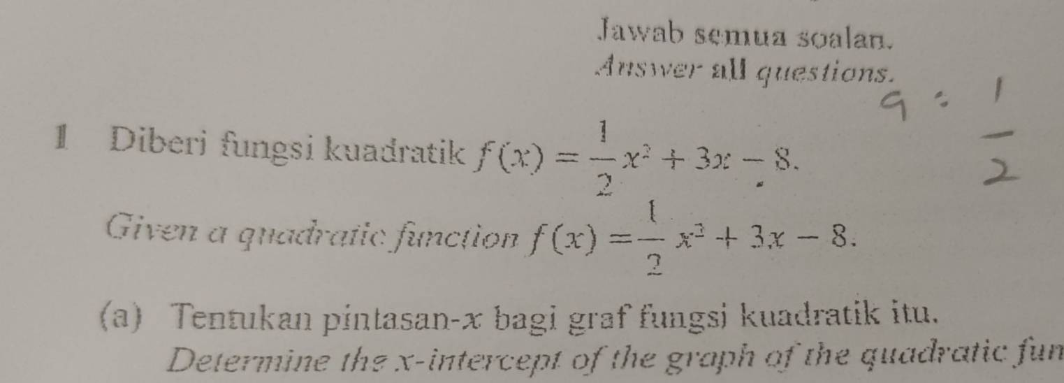 Jawab semua soalan. 
Answer all questions. 
1 Diberi fungsi kuadratik f(x)= 1/2 x^2+3x-8. 
Given a quadratic function f(x)= 1/2 x^2+3x-8. 
(a) Tentukan pintasan- x bagi graf fungsi kuadratik itu. 
Determine the x-intercept of the graph of the quadratic fun