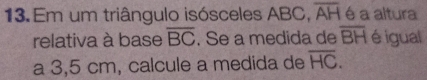 Em um triângulo isósceles ABC, overline AH é a altura 
relativa à base overline BC. Se a medida de overline BH é igual 
a 3,5 cm, calcule a medida de overline HC.