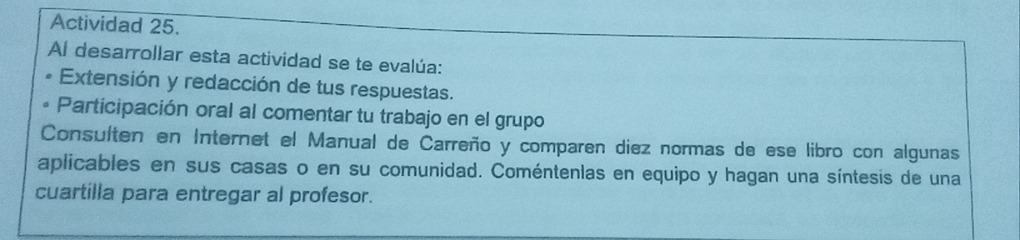 Actividad 25. 
Al desarrollar esta actividad se te evalúa: 
Extensión y redacción de tus respuestas. 
Participación oral al comentar tu trabajo en el grupo 
Consulten en Internet el Manual de Carreño y comparen diez normas de ese libro con algunas 
aplicables en sus casas o en su comunidad. Coméntenlas en equipo y hagan una síntesis de una 
cuartilla para entregar al profesor.