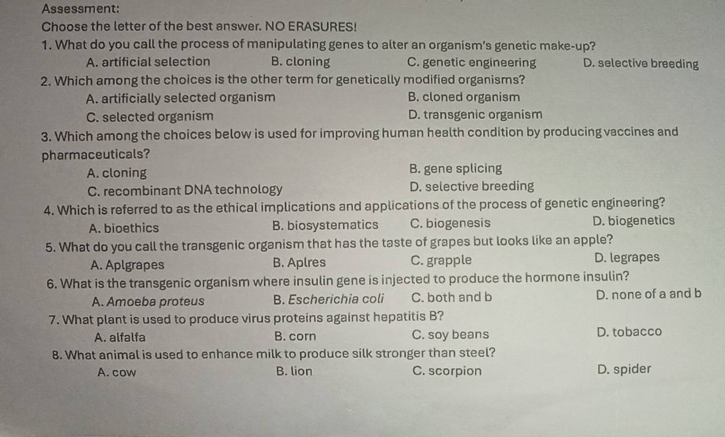 Assessment:
Choose the letter of the best answer. NO ERASURES!
1. What do you call the process of manipulating genes to alter an organism’s genetic make-up?
A. artificial selection B. cloning C. genetic engineering D. selective breeding
2. Which among the choices is the other term for genetically modified organisms?
A. artificially selected organism B. cloned organism
C. selected organism D. transgenic organism
3. Which among the choices below is used for improving human health condition by producing vaccines and
pharmaceuticals?
A. cloning B. gene splicing
C. recombinant DNA technology D. selective breeding
4. Which is referred to as the ethical implications and applications of the process of genetic engineering?
A. bioethics B. biosystematics C. biogenesis D. biogenetics
5. What do you call the transgenic organism that has the taste of grapes but looks like an apple?
A. Aplgrapes B. Aplres C. grapple D. legrapes
6. What is the transgenic organism where insulin gene is injected to produce the hormone insulin?
A. Amoeba proteus B. Escherichia coli C. both and b D. none of a and b
7. What plant is used to produce virus proteins against hepatitis B?
A. alfalfa B. corn C. soy beans D. tobacco
8. What animal is used to enhance milk to produce silk stronger than steel?
A. cow B. lion C. scorpion D. spider