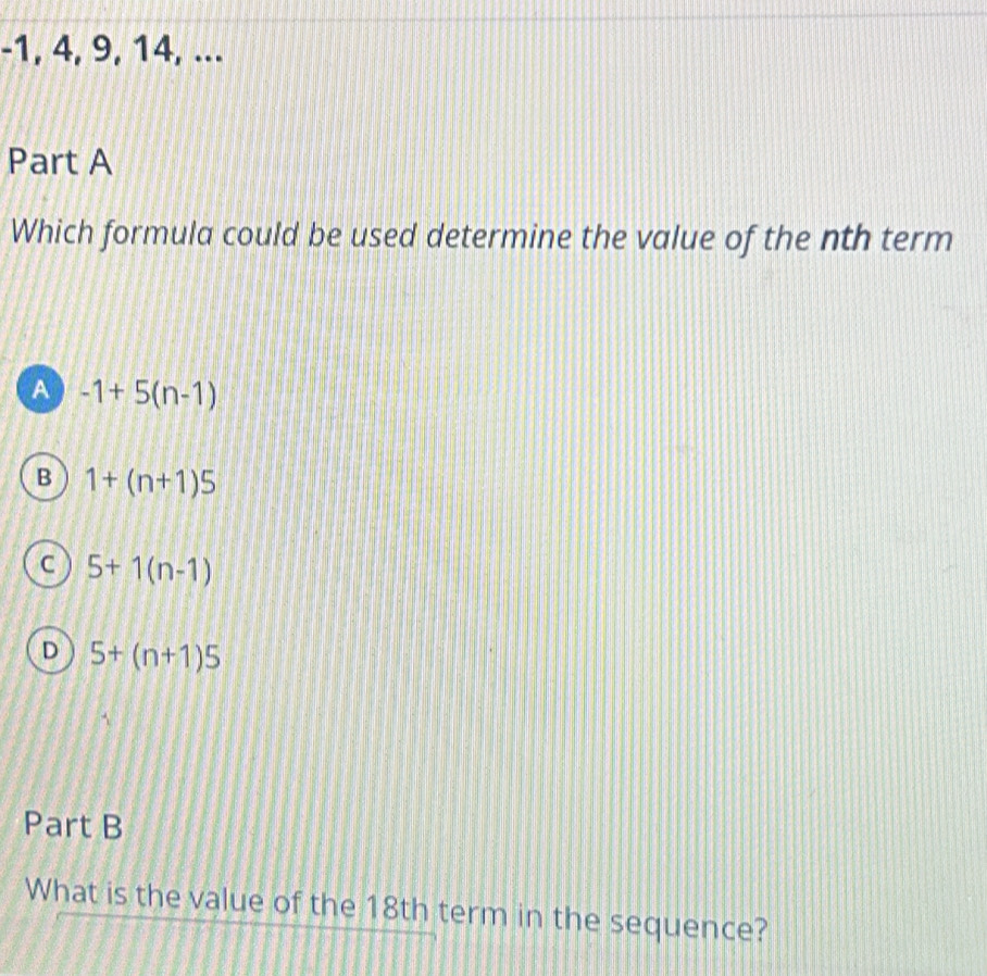 -1, 4, 9, 14, ...
Part A
Which formula could be used determine the value of the nth term
A -1+5(n-1)
B 1+(n+1)5
C 5+1(n-1)
D 5+(n+1)5
Part B
What is the value of the 18th term in the sequence?