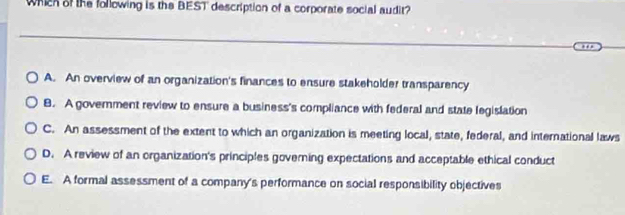 Which of the following is the BEST description of a corporate social audit?
A. An overview of an organization's finances to ensure stakeholder transparency
8. A govemment review to ensure a business's compliance with federal and state legislation
C. An assessment of the extent to which an organization is meeting local, state, federal, and international laws
D. A review of an organization's principles governing expectations and acceptable ethical conduct
E. A formal assessment of a company's performance on social responsibility objectives